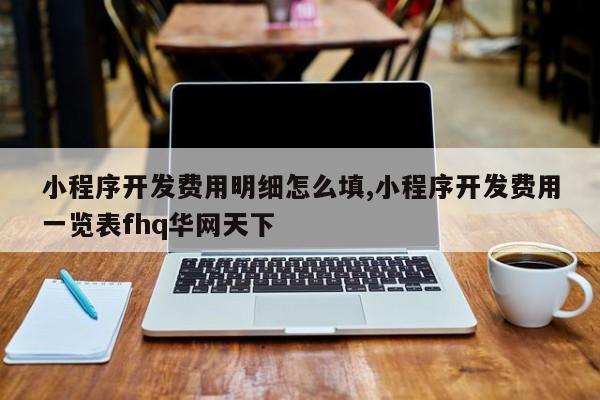 小程序开发费用明细怎么填,小程序开发费用一览表fhq华网天下