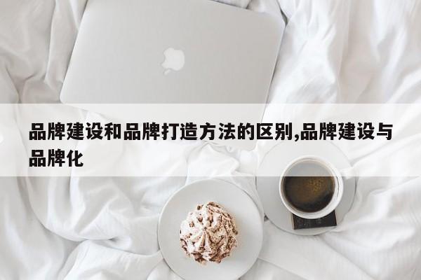 品牌建设和品牌打造方法的区别,品牌建设与品牌化